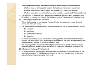 Three types of information are relevant to making a lexicographic record of a word:
o

What we know, as native speakers, about the headword (its inherent properties)

o

What we learn from its use in corpora and elsewhere (its contextual features)

o

What we know about where the citations came from (the properties of the source texts)

It’s important to remember that ‘lexicographic relevance’ relates to what is relevant to an
LU, and not to a lemma, the focus is the headword in one of its senses, not the whole word.
5.5.1 Inherent properties of the headword
This is the knowledge of our language that we all bring to analysing the corpus data and
writing the dictionary entry.
The properties of the headword that principally concern us can be summarized very briefly:
o

Its wordclass

o

Its wordforms

o

Its grammatical behaviour

o

Its semantics

In corpus lexicography we use our inherent knowledge of the headword rather to help us
discover the really useful facts in the corpus, and make sure the entry is comprehensive and
h
l
l
i
i
k
the examples are pleasing to our native speakers’’ ears.
Our knowledge of the headword’s inherent properties serves as quality control during our
work on corpus data, as we discover and record its contextual features in each of its LUs.
5.5.2 Contextual features of the headword
An understanding of lexicographic relevance helps you identify in a corpus sentence all the
essential components of the headword’s context, all the facts that you need to take into
account when writing any entry for that word.

 