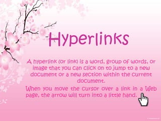Hyperlinks
A hyperlink (or link) is a word, group of words, or
   image that you can click on to jump to a new
  document or a new section within the current
                    document.
When you move the cursor over a link in a Web
page, the arrow will turn into a little hand.
 