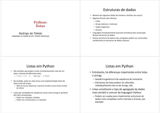 Python:Python:
listaslistas
Rodrigo de Toledo
(adaptação do original do prof. Claudio Esperança)
Estruturas de dados
• Maneira de organizar dados de maneira a facilitar seu acesso
• Algumas formas são clássicas:
– Listas
– Arrays (vetores e matrizes)
– Tuplas (registros)
– Árvores
• Linguagens freqüentemente possuem primitivas para construção
dessas estruturas de dados
• Outras estruturas de dados mais complexas podem ser construídas
combinando as estruturas de dados clássicas
Listas em Python
• São variáveis que podem conter simultaneamente mais de um
valor, inclusive de diferentes tipos
– lista = [1, 'a', 'Rodrigo', 3.1415]
• Na verdade, pode ser vista como uma implementação tanto de
listas como de arrays
Além de acesso seqüencial, suportam também acesso direto através– Além de acesso seqüencial, suportam também acesso direto através
de índices
• Listas são variedades de seqüências assim como strings e portanto
têm APIs semelhantes
– Podem ser indexadas e fatiadas
– Podem ser concatenadas (+) e repetidas
Listas em Python
• Entretanto, há diferenças importantes entre listas
e strings
– Seqüência genérica X de seqüência de caracteres
– Elementos de listas podem ser alterados
individualmente mas os de strings, nãoindividualmente mas os de strings, não
• Listas constituem o tipo de agregação de dados
mais versátil e comum da linguagem Python
– Podem ser usadas para implementar estruturas de
dados mais complexas como matrizes e árvores, por
exemplo
 