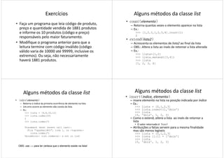 Exercícios
• Faça um programa que leia código de produto,
preço e quantidade vendida de 1881 produtos
e informe os 10 produtos (código e preço)
responsáveis pelo maior faturamento.
• Modifique o programa anterior para que a
leitura termine com código inválido (código
válido varia de 10000 até 99999, inclusive os
extremos). Ou seja, não necessariamente
haverá 1881 produtos.
Alguns métodos da classe list
• count(elemento)
– Retorna quantas vezes o elemento aparece na lista
– Ex.:
>>> [1,2,3,1,2,3,4].count(1)
2
• extend(lista2)• extend(lista2)
– Acrescenta os elementos de lista2 ao final da lista
– OBS.: Altera a lista ao invés de retornar a lista alterada
– Ex.:
>>> lista=[1,2]
>>> lista.extend([3,4])
>>> lista
[1, 2, 3, 4]
Alguns métodos da classe list
• index(elemento)
– Retorna o índice da primeira ocorrência de elemento na lista
– Um erro ocorre se elemento não consta da lista
– Ex.:
>>> lista = [9,8,33,12]
>>> lista.index(33)
22
>>> lista.index(7)
Traceback (most recent call last):
File "<pyshell#3>", line 1, in -toplevel-
lista.index(7)
ValueError: list.index(x): x not in list
OBS: use in para ter certeza que o elemento existe na lista!
Alguns métodos da classe list
• insert(indice, elemento)
– insere elemento na lista na posição indicada por índice
– Ex.:
>>> lista = [0,1,2,3]
>>> lista.insert(1,'dois')
>>> lista
[0, 'dois', 1, 2, 3]
– Como o extend, altera a lista ao invés de retornar a– Como o extend, altera a lista ao invés de retornar a
lista
• O valor retornado é None!
– Atribuições a fatias servem para a mesma finalidade
mas são menos legíveis
>>> lista = [0,1,2,3]
>>> lista [1:1] = ['dois']
>>> lista
[0, 'dois', 1, 2, 3]
 