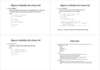 Alguns métodos da classe list
• pop(índice)
– Remove da lista o elemento na posição índice e o retorna
– Se índice não for mencionado, é assumido o último
– Ex.:
>>> lista = [1,2,3,4]
>>> lista.pop()
44
>>> lista
[1, 2, 3]
>>> lista.pop(1)
2
>>> lista
[1, 3]
Alguns métodos da classe list
• remove(elemento)
– Remove da lista o primeiro elemento igual a elemento
– Se não existe tal elemento, um erro é gerado
– Ex.:
>>> lista = ['oi', 'alo', 'ola']
>>> lista.remove('alo')
>>> lista
['oi', 'ola']['oi', 'ola']
>>> lista.remove('oba')
Traceback (most recent call last):
File "<pyshell#24>", line 1, in -toplevel-
lista.remove('oba')
ValueError: list.remove(x): x not in list
OBS: use in para ter certeza que o elemento existe na lista!
Alguns métodos da classe list
• reverse()
– Inverte a ordem dos elementos da lista
– Ex.:
>>> lista=[1,2,3]
>>> lista.reverse()
>>> lista>>> lista
[3, 2, 1]
Exercício
• Faça um programa para cadastrar os alunos da turma de Python. O programa deverá apresentar um menu
de opções ao usuário contendo:
a. inclusão
b. exclusão
c. listagem geral
d. listagem acima nota
e. listar aluno
f. trocar de nota
g. fimg. fim
• Regras:
– Para cadastrar um aluno, deverá ser realizada a leitura de sua matrícula e sua nota.
– Para excluir um aluno, apenas sua matrícula deverá ser pedida.
– A listagem geral deverá listar todos os alunos matriculados.
– A listagem por nota deverá listar todos os alunos acima de uma determinada nota.
– Listar um aluno significa mostrar a nota de um aluno.
– Para trocar a nota de um aluno, é necessário apenas a sua matricula e sua nova nota.
• Observações:
– A listagem deverá ser mantida sempre ordenada (dica: insira ordenado durante a leitura).
– GRANDE DESAFIO: crie uma opção a mais que seria listar alunos por ordem de notas. Crie um vetor auxiliar contendo
os índices dos vetores alunos e notas, para que não seja necessário reordenar os vetores a cada listagem de notas e
alunos.
 