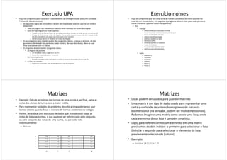 Exercício UPA
• Faça um programa para controlar o atendimento da emergência de uma UPA (Unidade
Python de Atendimentos).
– As seguintes regras de precedência devem ser respeitadas toda vez que há um médico
disponível:
• Todo caso urgente tem precedência máxima e serão atendidos em ordem de chegada.
• Caso não haja ninguém na fila de urgência:
– Pessoas acima de 65 anos devem ser atendidas, a prioridade deve ser por idade (o mais velho primeiro).
– Crianças de até 8 anos por ordem de chegada. Mas atenção, enquanto houver mais de 5 crianças, então
elas têm precedência em relação aos idosos (para evitar tumulto).
– Demais pessoas devem ser atendidas em ordem de chegada.
– O seu programa deve manter quatro filas (urgentes, idosos, crianças e demais). As lista– O seu programa deve manter quatro filas (urgentes, idosos, crianças e demais). As lista
guardam a identidade dos pacientes (valor inteiro). No caso dos idosos, deve-se usar
uma lista auxiliar com as idades.
– O programa deverá manter o seguinte menu:
• (a) Registro de paciente:
– Ler identidade, idade e urgência (‘s’ ou ‘n’).
– Encaminhar o paciente para a fila correta.
• (b) Proximo paciente:
– Baseado nas regras acima, dizer quem é o próximo (mostrar identidade) e retirá-lo da fila
• (c) Troca de plantão:
– Imprimir as quatro filas, total de atendimentos e sair do programa
Exercício nomes
• Faça um programa que leia uma série de nomes completos (termina quando for
inserido um nome vazio). Em seguida, o programa deverá dizer para cada primeiro
nome diferente, quantas vezes ele apareceu.
– Ex:
• Entrada:
– OTAVIO HENRIQUE FLAESCHEN OLIVEIRA
– PAULO EDUARDO ANDRADE RODRIGUES DA SILVA
– PAULO FELIPE NUNES DE LIMA
– OTAVIO SECKLER MACHADO
– MATHEUS SOARES DA SILVA
– NICOLAS D AURIA– NICOLAS D AURIA
– OCTAVIO LACERDA DE ALMEIDA
– PAULA ALVES BESSA
– PAULO RICARDO MORAIS SHOR
– MATHEUS GALLUZZI MALAFAIA
• Saída:
– MATHEUS 2
– NICOLAS 1
– OCTAVIO 1
– OTAVIO 2
– PAULA 1
– PAULO 3
Matrizes
• Exemplo: Calcule as médias das turmas de uma escola e, ao final, exiba as
notas dos alunos da turma com a maior média.
• Para representar os dados do problema descrito acima poderíamos usar
tantos vetores quanto fosse o número de turmas existentes no colégio.
• Porém, seria ideal uma estrutura de dados que armazenasse todas as
notas de todas as turmas, e que pudesse ser referenciada pelo conjunto,
ou pelo conjunto das notas de uma turma, ou por cada nota
Exemplo:
notas[4][3]=7.5;
ou pelo conjunto das notas de uma turma, ou por cada nota
individualmente:
– Notas
0 5,0 3,0 8,0 .......... 9,5
1 7,3 2,2 5,6 .......... 8,0
2 5,7 1,8 6,4 ........... 5,9
3 2,4 4,9 6,0 .......... 3,8
4 10,0 9,5 3,0 .......... 4,0
0 1 2 ......... 49
Matrizes
• Listas podem ser usadas para guardar matrizes
• Uma matriz é um tipo de dado usado para representar uma
certa quantidade de valores homogêneos de natureza
bidimensional (na verdade, podem ser multidimensionais).
Podemos imaginar uma matriz como sendo uma lista, onde
cada elemento dessa lista é também uma lista.
Exemplo:
notas[4][3]=7.5;
cada elemento dessa lista é também uma lista.
• Logo, para referenciarmos um elemento em uma matriz
precisamos de dois índices: o primeiro para selecionar a lista
(linha) e o segundo para selecionar o elemento da lista
previamente selecionada (coluna).
• Exemplo:
– notas[4][3]=7.5
 