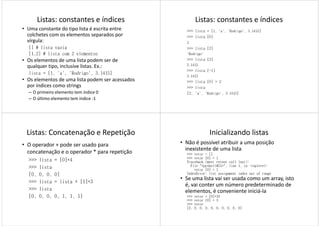 Listas: constantes e índices
• Uma constante do tipo lista é escrita entre
colchetes com os elementos separados por
vírgula:
[] # lista vazia
[1,2] # lista com 2 elementos
• Os elementos de uma lista podem ser de
qualquer tipo, inclusive listas. Ex.:
lista = [1, 'a', 'Rodrigo', 3.1415]
• Os elementos de uma lista podem ser acessados
por índices como strings
– O primeiro elemento tem índice 0
– O último elemento tem índice -1
Listas: constantes e índices
>>> lista = [1, 'a', 'Rodrigo', 3.1415]
>>> lista [0]
1
>>> lista [2]
'Rodrigo'
>>> lista [3]
3.1415
>>> lista [-1]
3.1415
>>> lista [0] = 2
>>> lista
[2, 'a', 'Rodrigo', 3.1415]
Listas: Concatenação e Repetição
• O operador + pode ser usado para
concatenação e o operador * para repetição
>>> lista = [0]*4
>>> lista>>> lista
[0, 0, 0, 0]
>>> lista = lista + [1]*3
>>> lista
[0, 0, 0, 0, 1, 1, 1]
Inicializando listas
• Não é possível atribuir a uma posição
inexistente de uma lista
>>> vetor = []
>>> vetor [0] = 1
Traceback (most recent call last):
File "<pyshell#21>", line 1, in -toplevel-
vetor [0] = 1vetor [0] = 1
IndexError: list assignment index out of range
• Se uma lista vai ser usada como um array, isto
é, vai conter um número predeterminado de
elementos, é conveniente iniciá-la
>>> vetor = [0]*10
>>> vetor [0] = 3
>>> vetor
[3, 0, 0, 0, 0, 0, 0, 0, 0, 0]
 