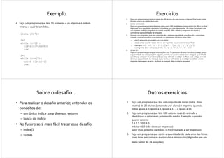 Exemplo
• Faça um programa que leia 15 números e os imprima e ordem
inversa a qual foram lidos.
lista=[0]*15
i=0i=0
while (i<15):
lista[i]=input()
i+=1
i=1
while (i<=15):
print lista[-i]
i+=1
Exercícios
1. Faça um programa que leia as notas dos 50 alunos de uma turma e diga ao final quais notas
ficaram acima da média da turma.
2. (vetor contador):
Faça um programa que leia diversos votos para 100 candidatos (votos entre 0 e 99) e ao final
diga qual foi o candidato vencedor (considere que não há empate). Os votos terminam com
um número inválido (negativo ou maior que 99). Obs: Altere o programa de modo a
considerar a possibilidade de empates.
3. Escreva um programa que leia uma lista de x inteiros seguida de uma lista de y caracteres,
criando uma terceira lista que intercale os elementos das duas listas lidas
– obs1: pergunte ao usuário x e y no início– obs1: pergunte ao usuário x e y no início
– obs2: a lista que for maior deverá ser repetida sequencialmente ao final
– Exemplo: x=3, y=5, l1 = [1,2,3] e l2 = ['a','b','c','d','e'],
o programa deve computar a lista [1,'a',2,'b',3,'c','d','e']
4. DESAFIO:
Faça um programa que leia as informações dos 70 produtos de uma farmácia (código, preço
e quantidade em estoque). Em seguida permita ao usuário entrar com código e quantidade
que deseja comprar do produto até que seja entrado o código –1. Para cada código entrado
diminua a quantidade do estoque (caso tenha o suficiente) se o código for válido, senão
imprima mensagem de erro. Ao final da compra, diga o total a ser pago!
Sobre o desafio...
• Para realizar o desafio anterior, entender os
conceitos de:
– um único índice para diversos vetores
– busca do índice– busca do índice
• No futuro será mais fácil tratar esse desafio:
– index()
– tuplas
Outros exercícios
1. Faça um programa que leia um conjunto de notas (nota - tipo
inteiro) de 20 alunos (uma nota por aluno) e imprima quantas
notas iguais a 0, iguais a 1, iguais a 2, ... e iguais a 10.
2. Faça um programa que leia 100 valores reais da entrada e
identifique o valor mais próximo da média. Exemplo supondo
quatro valores:quatro valores:
2.5 7.5 10.0 4.0
média = 6.0 (não deve ser impresso)
valor mais próximo da média = 7.5 (resultado a ser impresso)
3. Faça um programa que conte a quantidade de cada uma das letras
(sem levar em conta as maiúsculas e minúsculas) digitadas em um
texto (vetor de 26 posições).
 
