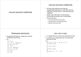 Lista de tamanho indefinido
Lista de tamanho indefenido
• Às vezes não sabemos em tempo de
programação qual deve ser o tamanho da lista
(exemplo: “leia 50 notas” ≠ “leia notas até uma
negativa”).
• Nesse caso a lista deve ir crescendo (ou• Nesse caso a lista deve ir crescendo (ou
diminuindo) de acordo com a necessidade.
• Precisaremos de:
– len: para saber tamanho do vetor
– del: para retirar um elemento da lista
– append: para acrescentar
Deletando elementos
• O operador del pode ser usado para remover
elementos de uma lista
• Ex.:
>>> lista
[11, 22, 33, 'Rodrigo'][11, 22, 33, 'Rodrigo']
>>> del lista [2]
>>> lista
[11, 22, 'Rodrigo']
>>> del lista [2]
>>> lista
[11, 22]
Len, min e max
• len (lista) retorna o número de elementos de lista
• min (lista) e max (lista) retornam o menor/maior
elemento de lista
• Ex.:
>>> lista = [55, 1, 22, 99, 3, 4]>>> lista = [55, 1, 22, 99, 3, 4]
>>> min (lista)
1
>>> len (lista)
6
>>> max (lista)
99
>>> max (['a', 'b', 'c'])
'c'
 