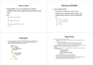 min e max
• Na verdade, min e max podem ser usados
também com vários argumentos ao invés de uma
lista
• Ex.:Ex.:
>>> min (1,2,3,4)
1
>>> max (3,4,5)
5
>>> max ([],[1],['a'])
['a']
Método APPEND
• append(elemento)
– Acrescenta o elemento no fim da lista
– Observe que a operação altera a lista, e não
simplesmente retorna uma lista modificada
– Ex.:
>>> lista = [1,2]
>>> lista.append(3)
>>> lista
[1, 2, 3]
Exemplo
• Leia uma sequência de números INTEIROS positivos terminada por um
número NEGATIVO, guardando-os num vetor. Remova do vetor os
números PARES. Ao final, imprima o vetor!
lista = []
num = input()
while (num>=0):
lista.append(num)lista.append(num)
num=input()
i=0
while i<len(lista):
if lista[i]%2==0:
del lista[i]
else:
i+=1
print lista
Exercícios
1. Faça o programa do jogo: “Acerte os números”.
– Inicialmente, leia diversos números inteiros entrados pelo dono da casa de aposta, guardando
numa lista.
• Termina com número negativo
– Em seguida o apostador poderá entrar com vários números para verificar o seu acerto.
• Caso acerte um dos números da lista, informe do acerto e diga quantos números faltam acertar.
• O programa termina caso o apostador erre 10 vezes ou até ele acertar todos os números.
2. Altere o programa anterior para guardar os números sem que haja repetição, ou seja, caso o dono
da casa de apostas tenha entrado com um número que já exista, ignore-o.
3. DESAFIO:
Faça um programa que mantenha o estoque do hortifruti Leguminosas. Apresente um menu com
as seguintes opções:as seguintes opções:
(a) inserir novos produtos
(b) acrescentar no estoque
(c) baixar do estoque
(d) listar produtos com estoque baixo
(e) listar estoque de todos os produtos
(f) sair!
– Para cada produto inserido, ler nome, código e quantidade inicial
– Para acrescentar ou baixar do estoque, ler código e quantidade
– Quando der baixa no estoque, verificar se não está negativo, nesse caso, avisar ao usuário que
serão baixados apenas a quantidade atual no estoque (zerando esse produto)
– “Estoque baixo” significa que há apenas 5 ou menos produtos
 
