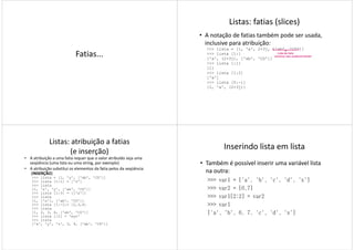 Fatias...
Listas: fatias (slices)
• A notação de fatias também pode ser usada,
inclusive para atribuição:
>>> lista = [1, 'a', 2+3j, ['ab', 'CD']]
>>> lista [1:]
['a', (2+3j), ['ab', 'CD']]
>>> lista [:1]
Lista de lista,
veremos isso posteriormente!
>>> lista [:1]
[1]
>>> lista [1:2]
['a']
>>> lista [0:-1]
[1, 'a', (2+3j)]
Listas: atribuição a fatias
(e inserção)
• A atribuição a uma fatia requer que o valor atribuído seja uma
seqüência (uma lista ou uma string, por exemplo)
• A atribuição substitui os elementos da fatia pelos da seqüência
(INSERÇÃO)
>>> lista = [1, 'y', ['ab', 'CD']]
>>> lista [1:1] = ['z']
>>> lista
[1, 'z', 'y', ['ab', 'CD']]
>>> lista [1:3] = [['x']]
>>> lista
[1, ['x'], ['ab', 'CD']]
>>> lista [1:-1]= [2,3,4]
>>> lista
[1, 2, 3, 4, ['ab', 'CD']]
>>> lista [:2] = 'xyz'
>>> lista
['x', 'y', 'z', 3, 4, ['ab', 'CD']]
Inserindo lista em lista
• Também é possível inserir uma variável lista
na outra:
>>> var1 = ['a', 'b', 'c', 'd', 'x']
>>> var2 = [6,7]>>> var2 = [6,7]
>>> var1[2:2] = var2
>>> var1
['a', 'b', 6, 7, 'c', 'd', 'x']
 