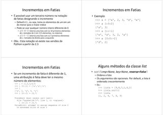 Incrementos em Fatias
• É possível usar um terceiro número na notação
de fatias designando o incremento
– Default é 1 , ou seja, toma os elementos de um em um
do menor para o maior índice
– Pode-se usar qualquer número inteiro diferente de 0– Pode-se usar qualquer número inteiro diferente de 0
• a[0:10:2] retorna uma lista com os 10 primeiros elementos
de a tomados de 2 em 2 (5 elementos, no máximo)
• a[5:0:-1] retorna uma lista com os 5 primeiros elementos
de a tomados da direita para a esquerda
• Obs.: Esta notação só existe nas versões de
Python a partir da 2.3
Incrementos em Fatias
• Exemplo
>>> a = ['a', 2, 3, 'd', 'x']
>>> a [:3:2]
['a', 3]['a', 3]
>>> a [::-1]
['x', 'd', 3, 2, 'a']
>>> a [3:0:-2]
['d', 2]
Incrementos em Fatias
• Se um incremento de fatia é diferente de 1,
uma atribuição à fatia deve ter o mesmo
número de elementos:
>>> l = [1,2,3,4,5]
>>> l [0::2] = ['x','y','z']>>> l [0::2] = ['x','y','z']
>>> l
['x', 2, 'y', 4, 'z']
>>> l [0::2] = [6,7]
Traceback (most recent call last):
File "<pyshell#17>", line 1, in -toplevel-
l [0::2] = [6,7]
ValueError: attempt to assign sequence of size 2
to extended slice of size 3
Alguns métodos da classe list
• sort(cmp=None, key=None, reverse=False)
– Ordena a lista
– Os argumentos são opcionais. Por default, a lista é
ordenada crescentemente
– Ex.:Ex.:
>>> lista = [9,8,7,1,4,2]
>>> lista.sort()
>>> lista
[1, 2, 4, 7, 8, 9]
 