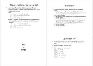 Alguns métodos da classe list
• sort(cmp=None, key=None, reverse=False)
– É possível obter a ordem inversa, passando True para o
argumento reverse
– Ex.:
>>> lista = [9,8,7,1,4,2]
>>> lista.sort(reverse=True)
>>> lista>>> lista
[9, 8, 7, 4, 2, 1]
– OBS.: A notação acima permite passar um argumento
sem especificar os anteriores, mas poderíamos ter
escrito:
>>> lista = [9,8,7,1,4,2]
>>> lista.sort(None,None,True)
>>> lista
[9, 8, 7, 4, 2, 1]
Exercício
• Em uma universidade a fila do bandejão funciona da seguinte
forma:
– As filas começam a se formar pela manhã. Até às 11h, horário de
abertura do restaurante, alunos podem guardar lugar para no máximo
3 outros colegas, depois disso a fila é congelada.
• Faça um programa que:
– Leia uma fila de alunos (matrícula) até que seja entrada uma matrícula– Leia uma fila de alunos (matrícula) até que seja entrada uma matrícula
negativa (às 11h).
– Imprima a fila inicial.
– Para cada aluno, pergunte para quantas pessoas ele está guardando
lugar na fila e se ele irá continuar na fila (para esta pergunta ele
deverá responder ‘S’ ou ‘N’). Leia a matrícula dos alunos a serem
inseridos e remova aqueles que vão sair da fila.
– Imprima a fila final.
– Use uma única fila!!!
for
in
rangerange
Operador “in”
• Permite saber se um elemento pertence a uma
lista
• Serve também para strings
• Ex.:
>>> lista = [1, 'a', 'bc']
>>> 1 in lista>>> 1 in lista
True
>>> 2 in lista
False
>>> 'b' in lista
False
>>> 'b' in lista[2]
True
>>> 'bc' in 'abcd'
True
 