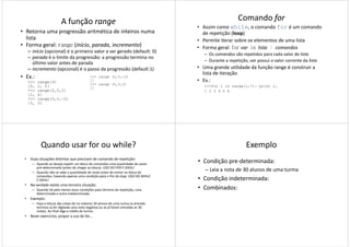 A função range
• Retorna uma progressão aritmética de inteiros numa
lista
• Forma geral: range (início, parada, incremento)
– início (opcional) é o primeiro valor a ser gerado (default: 0)
– parada é o limite da progressão: a progressão termina no
último valor antes de paradaúltimo valor antes de parada
– incremento (opcional) é o passo da progressão (default:1)
• Ex.:
>>> range(3)
[0, 1, 2]
>>> range(2,5,2)
[2, 4]
>>> range(5,2,-2)
[5, 3]
>>> range (2,5,-2)
[]
>>> range (5,2,2)
[]
Comando for
• Assim como while, o comando for é um comando
de repetição (loop)
• Permite iterar sobre os elementos de uma lista
• Forma geral: for var in lista : comandos
– Os comandos são repetidos para cada valor de lista
– Durante a repetição, var possui o valor corrente da lista– Durante a repetição, var possui o valor corrente da lista
• Uma grande utilidade da função range é construir a
lista de iteração
• Ex.:
>>>for i in range(1,7): print i,
1 2 3 4 5 6
Quando usar for ou while?
• Duas situações distintas que precisam de comando de repetição:
– Quando se deseja repetir um bloco de comandos uma quantidade de vezes
pré-determinada (antes de chegar ao bloco). USO DO FOR É IDEAL!
– Quando não se sabe a quantidade de vezes antes de entrar no bloco de
comandos, havendo apenas uma condição para o fim do loop. USO DO WHILE
É IDEAL!
• Na verdade existe uma terceira situação:• Na verdade existe uma terceira situação:
– Quando há pelo menos duas condições para término da repetição, uma
determinada e outra indeterminada
• Exemplo:
– Faça a leitura das notas de no máximo 30 alunos de uma turma (a entrada
termina se for digitada uma nota negativa ou se já foram entradas as 30
notas). Ao final diga a média da turma.
• Rever exercícios, propor o uso de for...
Exemplo
• Condição pre-determinada:
– Leia a nota de 30 alunos de uma turma
• Condição indeterminada:
• Combinados:• Combinados:
 