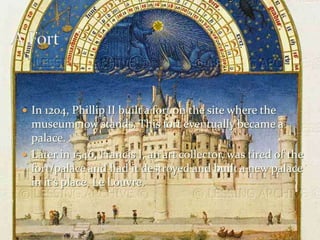 A FortIn 1204, Phillip II built a fort on the site where the museum now stands. This fort eventually became a palace. Later in 1546, Francis I, an art collector, was tired of the fort/palace and had it destroyed and built a new palace in it’s place, Le Louvre.