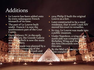 AdditionsLe Louvre has been added onto by every subsequent French monarch of its time.The part of Le Louvre built under  Francis I is now the southwestern part of the Cour Carrée. During Henry IV, in the early 17th century, the Grande Galerie was built which is now the main picture gallery. The Colonnade was planned by a committee consisting of the architects Claude Perrault and Louis Le Vau and the decorator and painter Charles Le Brun.1204 Philip II built the original Louvre as a fort.Later constructed to be a royal residence, that is until Louis XIV moved his court to versailles.In 1793, Le Louvre was made into a public museum.Under Napoleon, a wing on the north side was completed. The Richelieu Wing and the Musée des Arts Décoratifs now occupy this area. By the Mid 19th century, 48 acres were completed. 