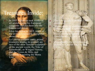 Treasures Inside:In 1805 Napoleon took works of art seized during his European conquests and put them into the Louvre collection. After his defeat in 1815, much of the art was returned to its rightful owners.Le Louvre contains many prized treasures, among its greatest are two of the most famous sculptures of the ancient world, the Nike of Samothráki, or Winged Victory, and the Venus de Milo, and Leonardo’s painting the Mona Lisa. The Louvre has more than 5,000 paintings.Masterpieces by such painters as Titian, Raphael, Rembrandt, Leonardo da Vinci Murillo, Dürer, Holbein, Rubens, and Vandyke are withheld at the Louvre.Also contains the art collection owned by Charles I of England.