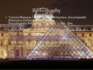 "Louvre Museum." Encyclopædia Britannica. Encyclopædia Britannica Online School Edition.Encyclopædia Britannica, 2011. Web. 3  Feb.  2011.<http://school.eb.com/eb/article-9049115>.Facts On File, Inc. "Louvre." World Geography and Culture Online. Facts On File, Inc. Web. 3 Feb. 2011. <http://fofweb.com/activelink2.asp?ItemID=WE39&Details.aspx&iPin= NS101005&SingleRecord=True>. "LOUVRE." (n.d.): Funk & Wagnalls New World Encyclopedia. EBSCO. Web. 3 Feb. 2011.	<http://web.ebscohost.com/ehost/detail?hid=12&sid=ee6dc1c9-881d-4632-a50f-03397c7691ca%40sessionmgr15&vid=5&bdata=JnNpdGU9ZWhvc3QtbGl2ZQ%3d%3d#db=funk&AN=LO095000>Bibliography