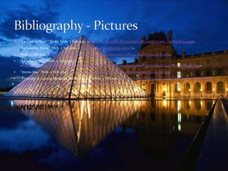 "Le Louvre Nuit." flickr. Web. 3 Feb 2011. <http://farm3.static.flickr.com/2181/2066771462_7a68508c54.jpg>."Le Louvre, Paris." Web. 3 Feb 2011. <http://www.francehotels.travel/>.Web. 3 Feb 2011. <http://employees.oneonta.edu/farberas/arth/arth214_folder/louvre.html>.“Le Louvre Pic.” Web. 3  Feb 2011. <http://www.elevatedloc.com/cfool/PhotoGallery/France/MonumentsAndFamousStuff/LeLouvreAtNight.jpg>“mona-lisa.” Web. 3 Feb 2011. http://heresyourfix.files.wordpress.com/2010/02/mona-lisa.jpg“Pyramid at Louvre Museum, Paris, France.” Web. 3 Feb 2011. <http://www.photos4travel.com/destination-ideas/eight-places-to-see-the-most-beautiful-women-around-the-world>   Bibliography - Pictures