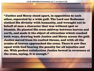 “Justice and Mercy stood apart, in opposition to each
other, separated by a wide gulf. The Lord our Redeemer
clothed His divinity with humanity, and wrought out in
behalf of man a character that was without spot or
blemish. He planted His cross midway between heaven and
earth, and made it the object of attraction which reached
both ways, drawing both Justice and Mercy across the gulf.
Justice moved from its exalted throne, and with all the
armies of heaven approached the cross. There it saw One
equal with God bearing the penalty for all injustice and
sin. With perfect satisfaction Justice bowed in reverence at
the cross, saying, It is enough.”
E.G.W. (SDA Bible Commentary, vol. 7, on James 2:13)
 
