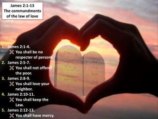 James 2:1-13
The commandments
of the law of love
1. James 2:1-4.
 You shall be no
respecter of persons.
2. James 2:5-7.
 You shall not offend
the poor.
3. James 2:8-9.
 You shall love your
neighbor.
4. James 2:10-11.
 You shall keep the
Law.
5. James 2:12-13.
 You shall have mercy.
 