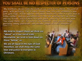 “My brethren, do not hold the faith of our Lord Jesus Christ, the Lord of
glory, with partiality. For if there should come into your assembly a man
with gold rings, in fine apparel, and there should also come in a poor man in
filthy clothes, and you pay attention to the one wearing the fine clothes
and say to him, ‘You sit here in a good place,’ and say to the poor man,
‘You stand there,’ or, ‘Sit here at my footstool,’ have you not shown
partiality among yourselves, and become judges with evil thoughts?”
(James 2:1-4)
We tend to respect those we think are
“above” us in our social scale.
Meanwhile, we tend to look down on
those “below” us.
We are all equal in the eyes of God.
Therefore, we shall show the same
love and justice to everyone as
Christians.
 
