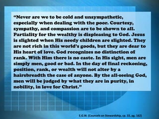 “Never are we to be cold and unsympathetic,
especially when dealing with the poor. Courtesy,
sympathy, and compassion are to be shown to all.
Partiality for the wealthy is displeasing to God. Jesus
is slighted when His needy children are slighted. They
are not rich in this world’s goods, but they are dear to
His heart of love. God recognizes no distinction of
rank. With Him there is no caste. In His sight, men are
simply men, good or bad. In the day of final reckoning,
position, rank, or wealth will not alter by a
hairsbreadth the case of anyone. By the all-seeing God,
men will be judged by what they are in purity, in
nobility, in love for Christ.”
E.G.W. (Counsels on Stewardship, cp. 33, pg. 162)
 