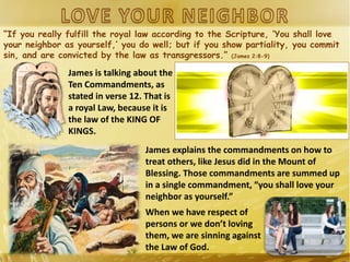 “If you really fulfill the royal law according to the Scripture, ‘You shall love
your neighbor as yourself,’ you do well; but if you show partiality, you commit
sin, and are convicted by the law as transgressors.” (James 2:8-9)
James is talking about the
Ten Commandments, as
stated in verse 12. That is
a royal Law, because it is
the law of the KING OF
KINGS.
James explains the commandments on how to
treat others, like Jesus did in the Mount of
Blessing. Those commandments are summed up
in a single commandment, “you shall love your
neighbor as yourself.”
When we have respect of
persons or we don’t loving
them, we are sinning against
the Law of God.
 