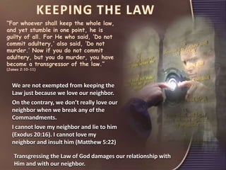 “For whoever shall keep the whole law,
and yet stumble in one point, he is
guilty of all. For He who said, ‘Do not
commit adultery,’ also said, ‘Do not
murder.’ Now if you do not commit
adultery, but you do murder, you have
become a transgressor of the law.”
(James 2:10-11)
We are not exempted from keeping the
Law just because we love our neighbor.
On the contrary, we don’t really love our
neighbor when we break any of the
Commandments.
I cannot love my neighbor and lie to him
(Exodus 20:16). I cannot love my
neighbor and insult him (Matthew 5:22)
Transgressing the Law of God damages our relationship with
Him and with our neighbor.
 
