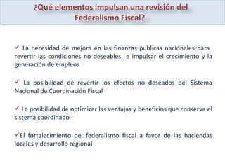 La necesidad de mejora en las finanzas publicas nacionales para  revertir las condiciones no deseables  e impulsar el crecimiento y la generación de empleos  La posibilidad de revertir los efectos no deseados del Sistema Nacional de Coordinación Fiscal La posibilidad de optimizar las ventajas y beneficios que conserva el sistema coordinado  El fortalecimiento del federalismo fiscal a favor de las haciendas locales y desarrollo regional  ¿Qué elementos impulsan una revisión del Federalismo Fiscal?  
