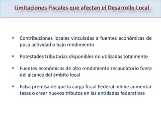 Contribuciones locales vinculadas a fuentes económicas de poca actividad o bajo rendimiento Potestades tributarias disponibles no utilizadas totalmente Fuentes económicas de alto rendimiento recaudatorio fuera del alcance del ámbito local Falsa premisa de que la carga fiscal Federal inhibe aumentar tasas o crear nuevos tributos en las entidades federativas Limitaciones Fiscales que afectan el Desarrollo Local 