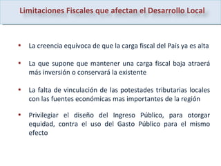 La creencia equívoca de que la carga fiscal del País ya es alta La que supone que mantener una carga fiscal baja atraerá más inversión o conservará la existente La falta de vinculación de las potestades tributarias locales con las fuentes económicas mas importantes de la región Privilegiar el diseño del Ingreso Público, para otorgar equidad, contra el uso del Gasto Público para el mismo efecto Limitaciones Fiscales que afectan el Desarrollo Local 