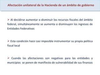 Afectación unilateral de la Hacienda de un ámbito de gobierno Al decidirse aumentar o disminuir los recursos fiscales del ámbito federal, simultáneamente se aumenta o disminuyen los ingresos de Entidades Federativas  Esta condición hace casi imposible instrumentar su propia política fiscal local Cuando las afectaciones son negativas para las entidades y municipios  se ponen de manifiesto de vulnerabilidad de sus finanzas  