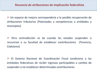 Renuncia de atribuciones de implicación federalista Un espacio de mejora correspondería a la posible recuperación de atribuciones tributarias (Potestades y competencias a entidades y municipios)  Otra contradicción se da cuando los estados suspenden o renuncian a su facultad de establecer contribuciones  (Tenencia, Cedulares) El Sistema Nacional de Coordinación Fiscal condiciona a las entidades federativas de recibir ingresos participables a cambio de suspender o no establecer determinadas contribuciones  