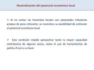 Neutralización del potencial económico local Al no contar las haciendas locales con potestades tributarias propias de peso relevante, se neutraliza su posibilidad de estimular el potencial económico local  Esta condición impide aprovechar tanto la mayor capacidad contributiva de algunas zonas, como el uso de herramientas de política fiscal a su favor 