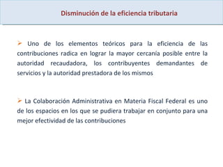 Disminución de la eficiencia tributaria Uno de los elementos teóricos para la eficiencia de las contribuciones radica en lograr la mayor cercanía posible entre la autoridad recaudadora, los contribuyentes demandantes de servicios y la autoridad prestadora de los mismos  La Colaboración Administrativa en Materia Fiscal Federal es uno de los espacios en los que se pudiera trabajar en conjunto para una mejor efectividad de las contribuciones 