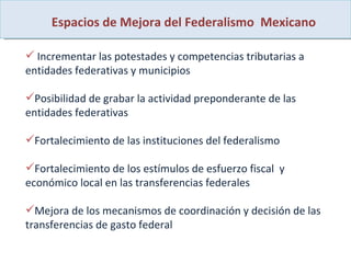 Espacios de Mejora del Federalismo  Mexicano Incrementar las potestades y competencias tributarias a entidades federativas y municipios Posibilidad de grabar la actividad preponderante de las entidades federativas  Fortalecimiento de las instituciones del federalismo  Fortalecimiento de los estímulos de esfuerzo fiscal  y  económico local en las transferencias federales Mejora de los mecanismos de coordinación y decisión de las transferencias de gasto federal 