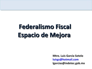 Federalismo Fiscal Espacio de Mejora  Mtro. Luis Garcia Sotelo [email_address] [email_address] 