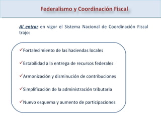 Al entrar   en vigor el Sistema Nacional de Coordinación Fiscal trajo: Fortalecimiento de las haciendas locales Estabilidad a la entrega de recursos federales Armonización y disminución de contribuciones Simplificación de la administración tributaria Nuevo esquema y aumento de participaciones Federalismo y Coordinación Fiscal 