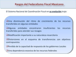 El Sistema Nacional de Coordinación Fiscal en  su evolución  trajo: Una disminución del ritmo de crecimiento de los recursos transferidos en algunas entidades Algunas entidades encontraron insuficientes los recursos transferidos para atender sus rezagos Modificación importante a su naturaleza resarcitoria Distorsiones en el esquema de transferencias con objetivos contrapuestos Perdida de la capacitad de respuesta de los gobiernos Locales  Una dependencia excesiva de los recursos federales  Rasgos del Federalismo Fiscal Mexicano 