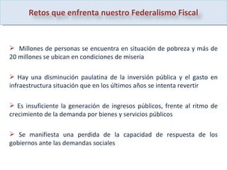 Millones de personas se encuentra en situación de pobreza y más de 20 millones se ubican en condiciones de miseria  Hay una disminución paulatina de la inversión pública y el gasto en infraestructura situación que en los últimos años se intenta revertir Es insuficiente la generación de ingresos públicos, frente al ritmo de crecimiento de la demanda por bienes y servicios públicos  Se manifiesta una perdida de la capacidad de respuesta de los gobiernos ante las demandas sociales  Retos que enfrenta nuestro Federalismo Fiscal 