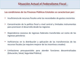 Las condiciones de las Finanzas Públicas Estatales se caracterizan por: Insuficiencia de recursos fiscales ante las necesidades de gastos crecientes  Concentración de la política fiscal a nivel central y limitados instrumentos para promover el desarrollo desde las regiones  Dependencia excesiva de ingresos federales transferidos así como de los ingresos petroleros  Ineficiencias en la distribución y aplicación de las transferencias de los recursos fiscales (se requiere mejorar de los incentivos creados) Limitaciones presupuestales para atender funciones descentralizadas (Educación, Salud, Seguridad Pública)  Situación Actual el Federalismo Fiscal  