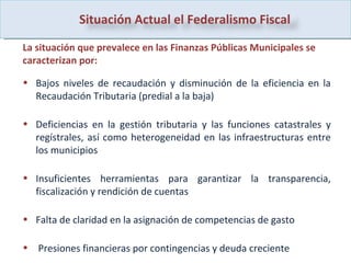 La situación que prevalece en las Finanzas Públicas Municipales se caracterizan por: Bajos niveles de recaudación y disminución de la eficiencia en la Recaudación Tributaria (predial a la baja) Deficiencias en la gestión tributaria y las funciones catastrales y regístrales, así como heterogeneidad en las infraestructuras entre los municipios Insuficientes herramientas para garantizar la transparencia, fiscalización y rendición de cuentas Falta de claridad en la asignación de competencias de gasto Presiones financieras por contingencias y deuda creciente Situación Actual el Federalismo Fiscal  