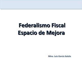 Federalismo Fiscal Espacio de Mejora  Mtro. Luis García Sotelo 