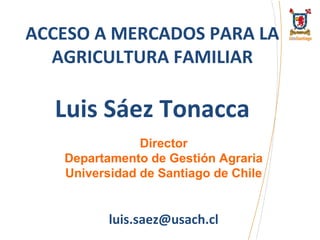 ACCESO A MERCADOS PARA LA
AGRICULTURA FAMILIAR

Luis Sáez Tonacca
Director
Departamento de Gestión Agraria
Universidad de Santiago de Chile

luis.saez@usach.cl

 