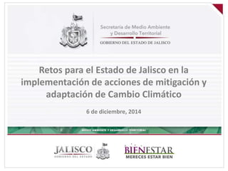 Retos para el Estado de Jalisco en la 
implementación de acciones de mitigación y 
adaptación de Cambio Climático 
6 de diciembre, 2014 
 