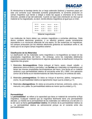 Página 10 de 24
Si introducimos la bandeja dentro de un largo solenoide (bobina) y hacemos pasar por
este una corriente cuya intensidad aumente gradualmente, la corriente producirá un
campo magnético que tiende a obligar a todas las agujas a orientarse en la misma
dirección, paralela al eje del solenoide. Cuando se logra esta orientación se dice que el
material se ha magnetizado, es decir, tendrá efectos magnéticos al igual que un imán.
Material magnetizado
Las moléculas de hierro deben sus campos magnéticos a corrientes eléctricas. Cáda
átomo contiene electrones giratorios, y un electrón giratorio puede considerarse
equivalente a un minúsculo solenoide de una espira. En las sustancias no magnéticas,
los campos producidos por los distintos electrones giratorios se neutralizan entre sí, de
modo que no se origina campo magnético exterior.
Clasificación de los Materiales
La clasificación de los materiales como magnéticos o no-magnéticos se basan en las
propiedades magnéticas del hierro. Sin embargo, como los materiales débilmente
magnéticos pueden tener importancia en algunas aplicaciones, la clasificación incluye los
siguientes tres grupos:
1. Materiales ferromagnéticos. Estos incluyen al hierro, acero, níquel, cobalto y
aleaciones como el alnico y permalloy. Las ferritas son materiales no-magnéticos que
tienen las mismas propiedades ferromagnéticas del hierro. Una ferrita es un material
cerámico cuya permeabilidad relativa se encuentra entre 50 y 3000. Una aplicación
común de la ferrita es en transformadores de radio frecuencia y en antenas de radio.
2. Materiales paramagnéticos. En éstos se incluye el aluminio, platino, manganeso y
cromo. Su permeabilidad relativa es ligeramente mayor que la unidad (µr>1).
3. Materiales diamagnéticos. En éstos se encuentra el bismuto, antimonio, cobre, zinc,
mercurio, oro y plata. Su permeabilidad relativa es menor que la unidad (µr<1).
Permeabilidad
La permeabilidad se refiere a la capacidad que tiene un material de concentrar el flujo
magnético. Cualquier material que se magnetice fácilmente tiene una permeabilidad
elevada. La medida de la permeabilidad de los materiales con referencia a la del aire o a
la del vacío se llama permeabilidad relativa. El símbolo de la permeabilidad relativa es
µr. La permeabilidad relativa es adimensional porque es el cociente entre dos
permeabilidades:
 