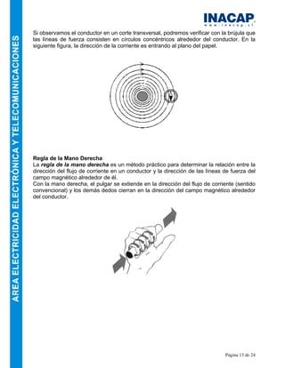 Página 13 de 24
Si observamos el conductor en un corte transversal, podremos verificar con la brújula que
las líneas de fuerza consisten en círculos concéntricos alrededor del conductor. En la
siguiente figura, la dirección de la corriente es entrando al plano del papel.
Regla de la Mano Derecha
La regla de la mano derecha es un método práctico para determinar la relación entre la
dirección del flujo de corriente en un conductor y la dirección de las líneas de fuerza del
campo magnético alrededor de él.
Con la mano derecha, el pulgar se extiende en la dirección del flujo de corriente (sentido
convencional) y los demás dedos cierran en la dirección del campo magnético alrededor
del conductor.
 