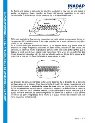 Página 15 de 24
Se forma una bobina o solenoide de alambre conductor si hay más de una espira o
vuelta. La siguiente figura muestra las líneas del campo magnético en un plano
perpendicular P al eje de una bobina recorrida por una corriente eléctrica I.
Al formar una bobina, los campos magnéticos da cada espira se unen para formar un
campo magnético prácticamente único cuya magnitud es la suma del campo magnético
producido por cada espira.
Si la bobina tiene gran número de vueltas, y las espiras están muy juntas entre si,
entonces el campo magnético producido por esta bobina, cuando por ella circule una
corriente, se asemeja mucho al producido por una imán tipo barra. Esto significa que la
bobina, al igual que el imán, posee polos magnéticos norte y sur en sus extremos. Las
líneas de campo magnético irán del polo sur al polo norte por dentro de la bobina y del
polo norte al polo sur por fuera de la bobina, igual que en el imán.
La dirección del campo magnético en la bobina depende de la dirección de la corriente
por las espiras de la bobina. Para determinar la dirección del campo magnético de una
bobina puede usarse la regla de la mano derecha como se muestra en la siguiente
figura, en donde si se toma la bobina con la mano derecha, los dedos índice al meñique
indican la dirección de la corriente (sentido convencional) por la bobina mientras que el
pulgar indica la dirección del campo magnético por dentro de la bobina, lo que permite
identificar los polos magnéticos de la misma ( el pulgar indicará la ubicación del polo
norte magnético en la bobina):
 