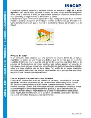 Página 23 de 24
La dirección y sentido de la fuerza se puede obtener por medio de la regla de la mano
izquierda. Para ello la mano izquierda se coloca de forma tal que el campo magnético
incida sobre la palma de la mano, los dedos índice a meñique se colocan en la dirección
de la corriente y el pulgar indicará la dirección de la fuerza.
En la siguiente figura se muestra la aplicación de esta regla para el caso de un conductor
inserto en el campo magnético producido por un imán tipo herradura. La dirección de la
fuerza será la dirección en que se moverá el conductor ( indicado por el vector v en el
dibujo)
Principio del Motor
Si un conductor recto recorrido por una corriente se mueve dentro de un campo
magnético por acción de una fuerza, una bobina, que no es mas que un conductor
enrollado, también se mueve cuando está dentro de un campo magnético. Este es el
principio de funcionamiento del motor eléctrico. Los motores poseen un conjunto de
bobinas por donde se hace circular una corriente eléctrica. Las bobinas están enrolladas
sobre una pieza giratoria que se llama rotor. Por acción de un campo magnético
producido dentro del motor, las bobinas experimentan un torque que las hace girar,
permitiendo que con esto gire el eje del motor.
Fuerzas Magneticas sobre Conductores Paralelos
En la práctica son muy frecuentes los conductores paralelos ( uno al lado del otro), por
ejemplo en las líneas de alimentación, en los devanados de motores y en las bobinas.
Por dos conductores paralelos pueden circular corrientes del mismo sentido o de
sentidos opuestos. Cuando esto ocurre cada conductor experimentará una fuerza debida
al campo magnético producido por la corriente que circula por el otro conductor. La
presencia de estos campos magnéticos hará aparecer fuerzas sobre los conductores,
cuyas magnitudes vendrán dadas por la expresión ya indicada, y la dirección de estas
dependerá del sentido de circulación de las corrientes.
 