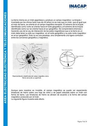 Página 5 de 24
La tierra misma es un imán gigantesco y produce un campo magnético. La brújula (
inventada por los chinos hace mas de mil años) no es mas que un imán, que al igual que
el imán de barra, se orienta en el campo magnético terrestre. El extremo de la brújula
identificado como norte se orienta hacia el norte geográfico y el extremo de la brújula
identificado como sur se orienta hacia el sur geográfico. Se comprenderá entonces (
haciendo uso de la Ley de interacción de los polos magnéticos) que si la tierra es un
imán debe tener su polo sur magnético en el norte geográfico y su polo norte magnético
en el sur geográfico. Esto no es una paradoja, sino simplemente una ligera confusión
entre los convenios geográfico y magnético.
Aunque para nosotros es invisible, el campo magnético se puede ver esparciendo
limaduras de hierro sobre una hoja de vidrio o de papel colocada sobre un imán con
forma de barra. Las limaduras de hierro se alinean de acuerdo a la forma del campo
magnético producido por el imán.
La siguiente figura muestra este efecto.
Polo norte geográfico
Polo sur geográfico
Línea ecuatorial
 