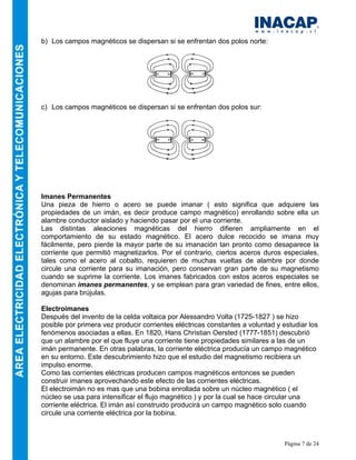 Página 7 de 24
b) Los campos magnéticos se dispersan si se enfrentan dos polos norte:
c) Los campos magnéticos se dispersan si se enfrentan dos polos sur:
Imanes Permanentes
Una pieza de hierro o acero se puede imanar ( esto significa que adquiere las
propiedades de un imán, es decir produce campo magnético) enrollando sobre ella un
alambre conductor aislado y haciendo pasar por el una corriente.
Las distintas aleaciones magnéticas del hierro difieren ampliamente en el
comportamiento de su estado magnético. El acero dulce recocido se imana muy
fácilmente, pero pierde la mayor parte de su imanación tan pronto como desaparece la
corriente que permitió magnetizarlos. Por el contrario, ciertos aceros duros especiales,
tales como el acero al cobalto, requieren de muchas vueltas de alambre por donde
circule una corriente para su imanación, pero conservan gran parte de su magnetismo
cuando se suprime la corriente. Los imanes fabricados con estos aceros especiales se
denominan imanes permanentes, y se emplean para gran variedad de fines, entre ellos,
agujas para brújulas.
Electroimanes
Después del invento de la celda voltaica por Alessandro Volta (1725-1827 ) se hizo
posible por primera vez producir corrientes eléctricas constantes a voluntad y estudiar los
fenómenos asociadas a ellas. En 1820, Hans Christian Oersted (1777-1851) descubrió
que un alambre por el que fluye una corriente tiene propiedades similares a las de un
imán permanente. En otras palabras, la corriente eléctrica producía un campo magnético
en su entorno. Este descubrimiento hizo que el estudio del magnetismo recibiera un
impulso enorme.
Como las corrientes eléctricas producen campos magnéticos entonces se pueden
construir imanes aprovechando este efecto de las corrientes eléctricas.
El electroimán no es mas que una bobina enrollada sobre un núcleo magnético ( el
núcleo se usa para intensificar el flujo magnético ) y por la cual se hace circular una
corriente eléctrica. El imán así construido producirá un campo magnético solo cuando
circule una corriente eléctrica por la bobina.
 