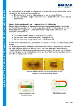Página 8 de 24
En la actualidad, se reconoce en general que todos los efectos magnéticos observados
se deben a una de las dos fuentes básicas:
a) El movimiento de la carga eléctrica como en una corriente eléctrica.
b) Ciertas propiedades magnéticas intrínsecas de los constituyentes microscópicos
de la materia.
Líneas de Campo Magnético o Líneas de Inducción Magnética
Los campos magnéticos ( al igual que los campos eléctricos ) se pueden representar
mediante líneas que dan idea de la forma que tienen. Estas líneas reciben el nombre de
líneas de Campo Magnético o Líneas de Inducción Magnéticas. Estas tienen las
siguientes características:
a) Son líneas cerradas, es decir no tienen principio ni fin.
b) Van de norte a sur por fuera del imán ( o de la bobina ).
c) Van de sur a norte por dentro del imán ( o de la bobina ).
Cuanto más fuerte sea el imán, mayor será el número de líneas y el área cubierta por el
campo..
Un experimento sencillo utilizando limaduras de hierro esparcidas sobre una superficie
de vidrio colocada sobre un imán o conductor recorrido por una corriente, permite
visualizar la forma del campo magnético producido por estos elementos. Las limaduras
se moverán para formar un diseño específico que describe el campo magnético, como se
muestra en las siguientes figuras.
 