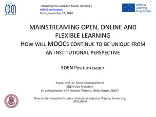 MAINSTREAMING OPEN, ONLINE AND
FLEXIBLE LEARNING
HOW WILL MOOCS CONTINUE TO BE UNIQUE FROM
AN INSTITUTIONAL PERSPECTIVE
EDEN Position paper
Assoc. prof. dr. Airina Volungevičienė
EDEN Vice President
(in collaboration with Antonio Teixeira, Ildiko Mazar, EDEN)
Director fo Innovative Studies Institute at Vytautas Magnus University,
LITHUANIA
«Mapping the European MOOC Territory»
HOME conference
Porto, November 27, 2014
 
